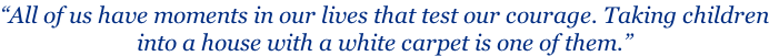 “All of us have moments in our lives that test our courage. Taking children into a house with a white carpet is one of them.”
