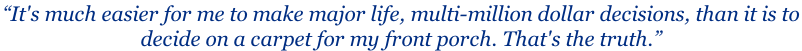 “It's much easier for me to make major life, multi-million dollar decisions, than it is to  decide on a carpet for my front porch. That's the truth.”